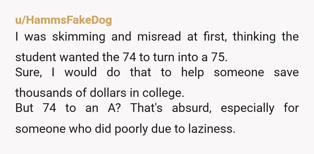 u/HammsFakeDog I was skimming and misread at first, thinking the student wanted the 74 to turn into a 75. Sure, I would do that to help someone save thousands of...