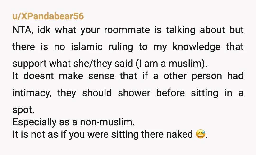 u/XPandabear56 NTA, idk what your roommate is talking about but there is no islamic ruling to my knowledge that support what she/they said (I am a muslim). It doesnt make...