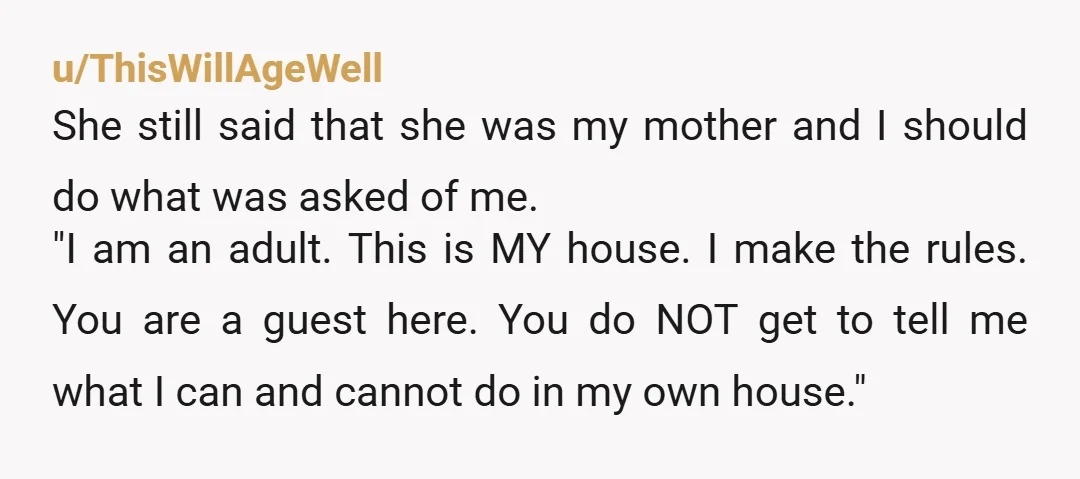 u/ThisWillAgeWell She still said that she was my mother and I should do what was asked of me. "I am an adult. This is MY house. I make the rules....
