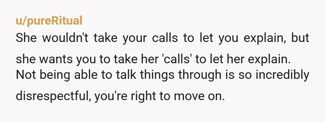 u/pureRitual She wouldn't take your calls to let you explain, but she wants you to take her 'calls' to let her explain. Not being able to talk things through is...