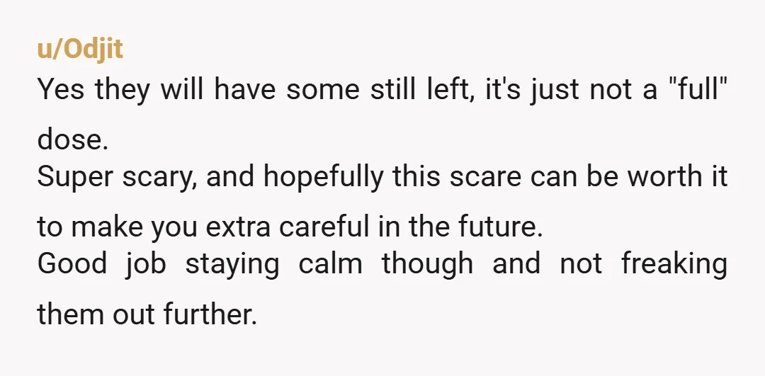 u/Odjit Yes they will have some still left, it's just not a "full" dose.  Super scary, and hopefully this scare can be worth it to make you extra careful in...