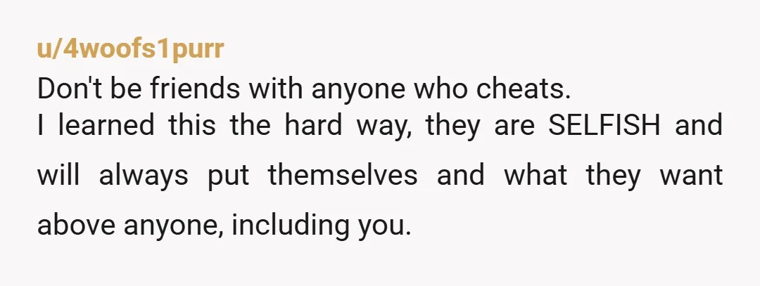 u/4woofs1purr
Don't be friends with anyone who cheats.
I learned this the hard way, they are SELFISH and will always put themselves and what they want above anyone, including you.