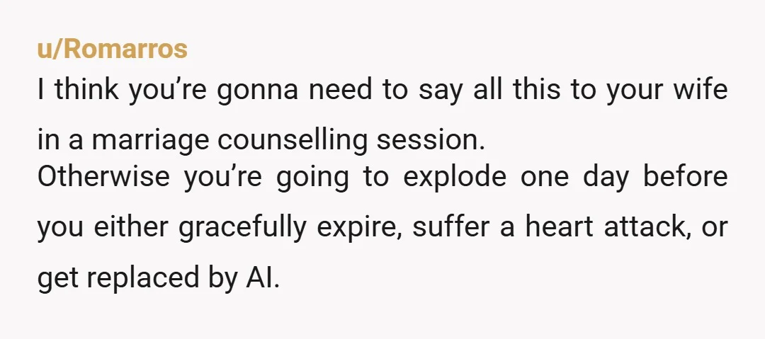 u/Romarros I think you’re gonna need to say all this to your wife in a marriage counselling session. Otherwise you’re going to explode one day before you either gracefully expire,...