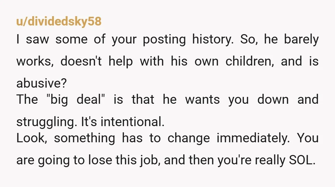 u/dividedsky58 I saw some of your posting history. So, he barely works, doesn't help with his own children, and is abusive? The "big deal" is that he wants you down...