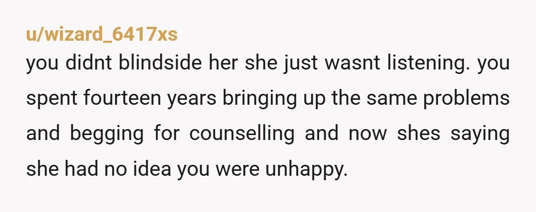 u/wizard_6417xs you didnt blindside her she just wasnt listening. you spent fourteen years bringing up the same problems and begging for counselling and now shes saying she had no idea...
