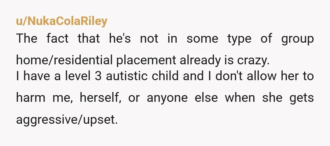 u/NukaColaRiley The fact that he's not in some type of group home/residential placement already is crazy. I have a level 3 autistic child and I don't allow her to harm...