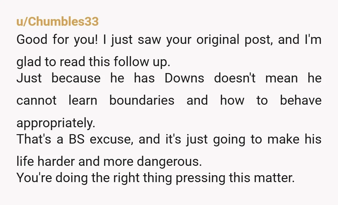 u/Chumbles33 Good for you! I just saw your original post, and I'm glad to read this follow up. Just because he has Downs doesn't mean he cannot learn boundaries and...
