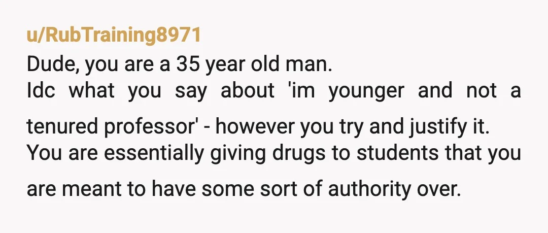 u/RubTraining8971 Dude, you are a 35 year old man. Idc what you say about 'im younger and not a tenured professor' - however you try and justify it. You are...