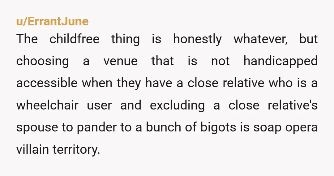 u/ErrantJune The childfree thing is honestly whatever, but choosing a venue that is not handicapped accessible when they have a close relative who is a wheelchair user and excluding a...