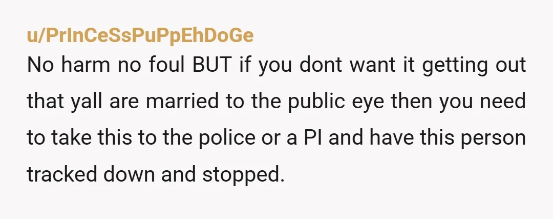 u/PrInCeSsPuPpEhDoGe No harm no foul BUT if you dont want it getting out that yall are married to the public eye then you need to take this to the police...