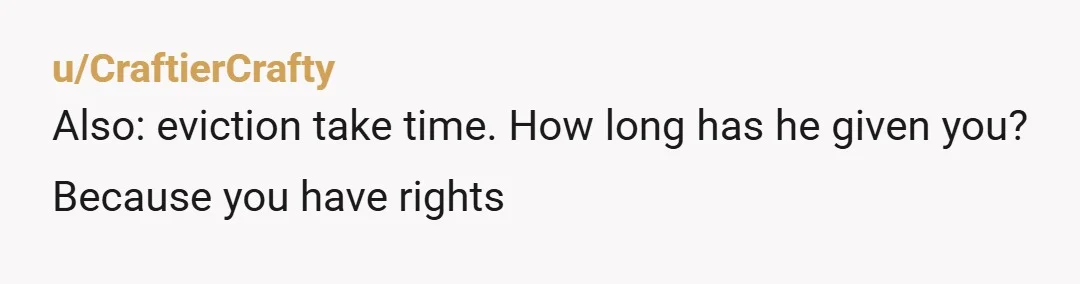 u/CraftierCrafty
Also: eviction take time. How long has he given you? Because you have rights