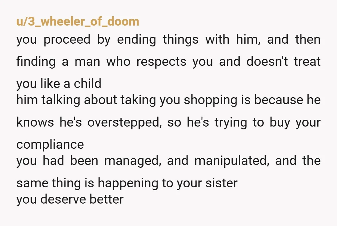 u/3_wheeler_of_doom you proceed by ending things with him, and then finding a man who respects you and doesn't treat you like a child him talking about taking you shopping is...