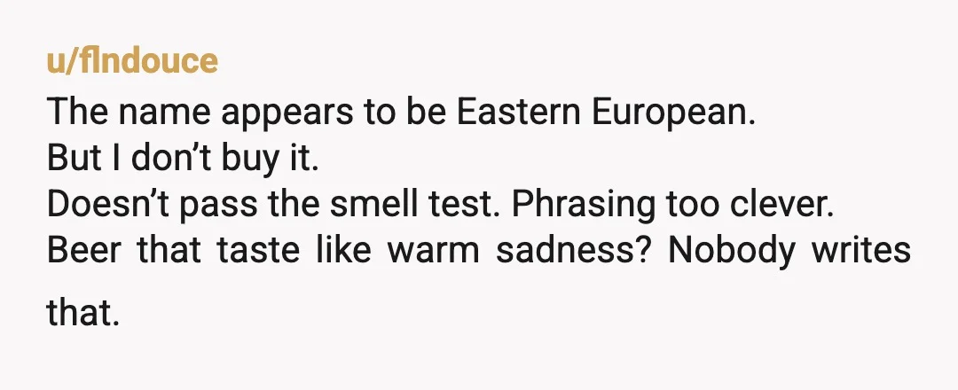 u/flndouce
The name appears to be Eastern European.
But I don’t buy it.
Doesn’t pass the smell test. Phrasing too clever.
Beer that taste like warm sadness? Nobody writes that.
