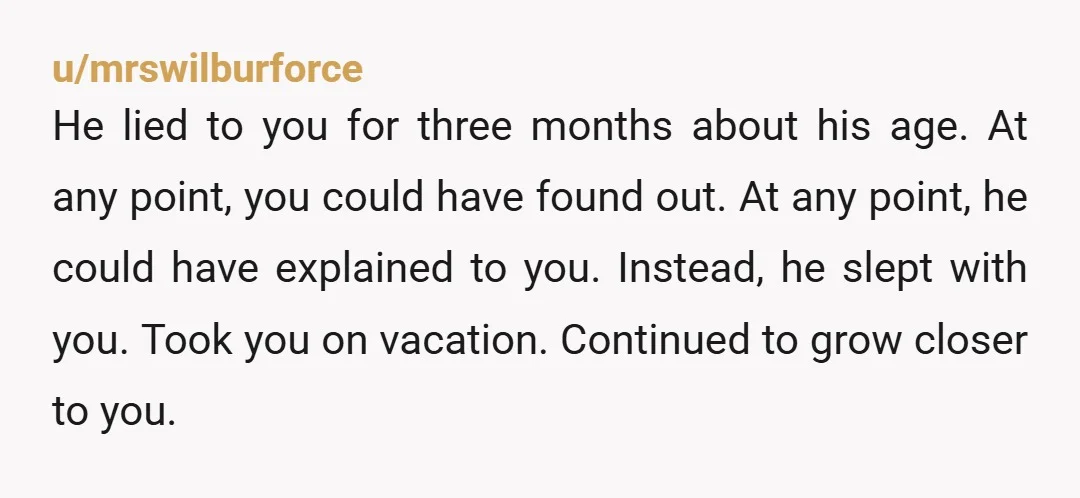 u/mrswilburforce He lied to you for three months about his age. At any point, you could have found out. At any point, he could have explained to you. Instead, he...