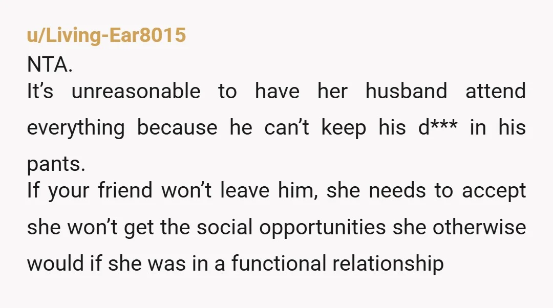 u/Living-Ear8015 NTA. It’s unreasonable to have her husband attend everything because he can’t keep his d*** in his pants. If your friend won’t leave him, she needs to accept she...