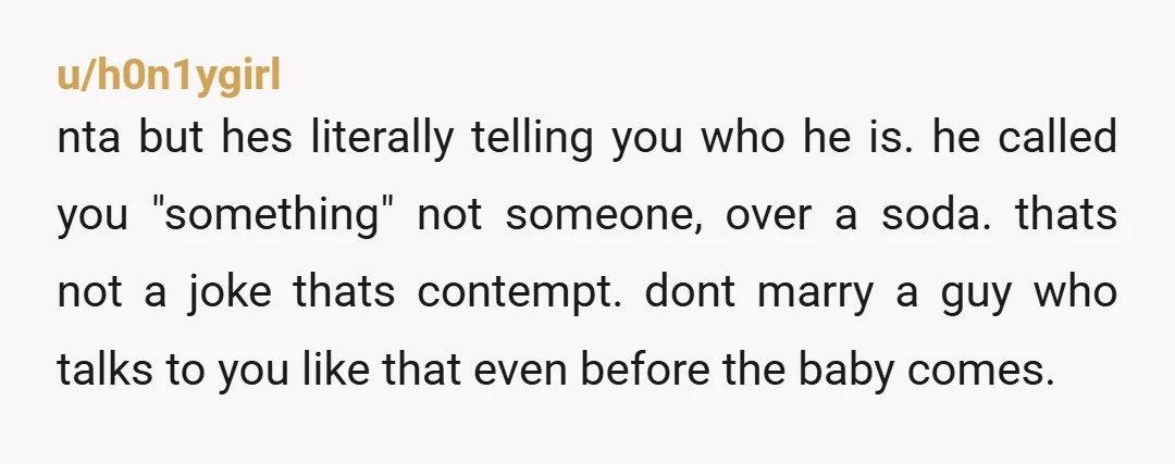 u/h0n1ygirl nta but hes literally telling you who he is. he called you "something" not someone, over a soda. thats not a joke thats contempt. dont marry a guy who...