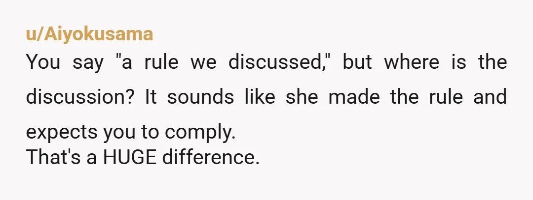 u/Aiyokusama
You say "a rule we discussed," but where is the discussion? It sounds like she made the rule and expects you to comply.
That's a HUGE difference.