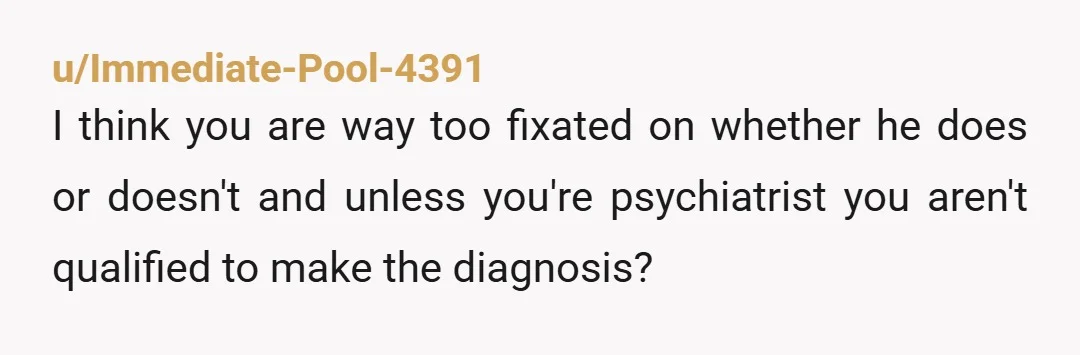 u/Immediate-Pool-4391 I think you are way too fixated on whether he does or doesn't and unless you're psychiatrist you aren't qualified to make the diagnosis?
