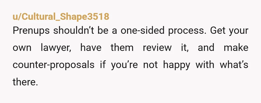 u/Cultural_Shape3518 Prenups shouldn’t be a one-sided process.  Get your own lawyer, have them review it, and make counter-proposals if you’re not happy with what’s there.  If he tries to turn...