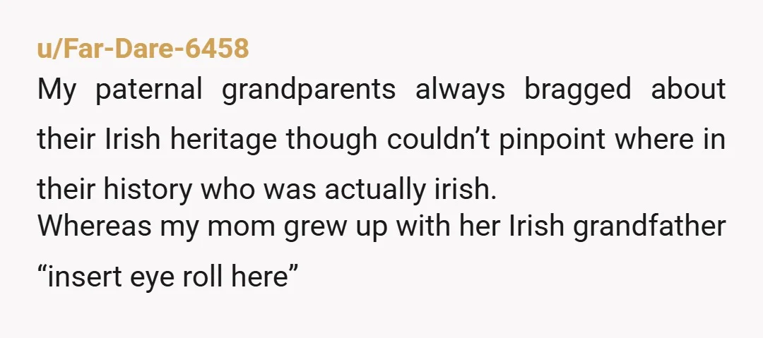 u/Far-Dare-6458 My paternal grandparents always bragged about their Irish heritage though couldn’t pinpoint where in their history who was actually irish. Whereas my mom grew up with her Irish grandfather...