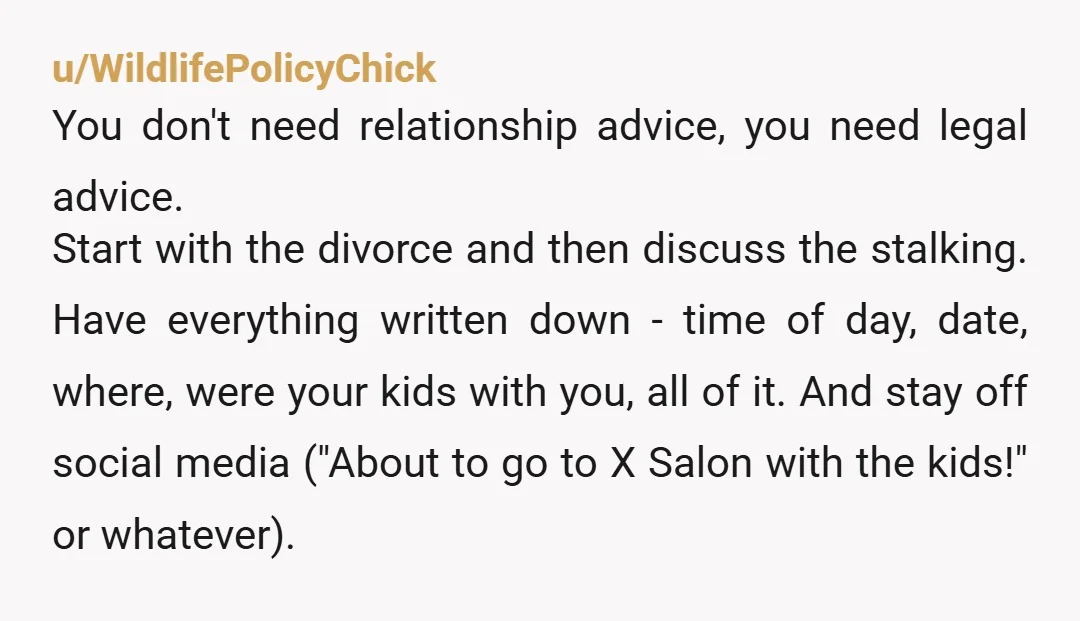u/WildlifePolicyChick You don't need relationship advice, you need legal advice. Start with the divorce and then discuss the stalking. Have everything written down - time of day, date, where, were...