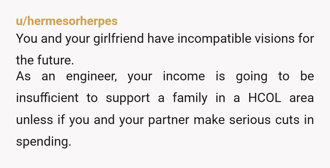 u/hermesorherpes You and your girlfriend have incompatible visions for the future. As an engineer, your income is going to be insufficient to support a family in a HCOL area unless...