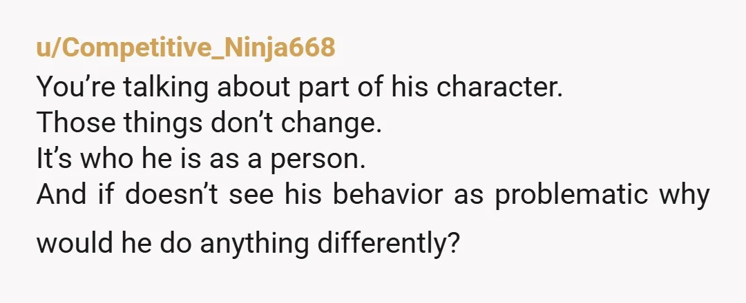 u/Competitive_Ninja668 You’re talking about part of his character. Those things don’t change. It’s who he is as a person. And if doesn’t see his behavior as problematic why would he...