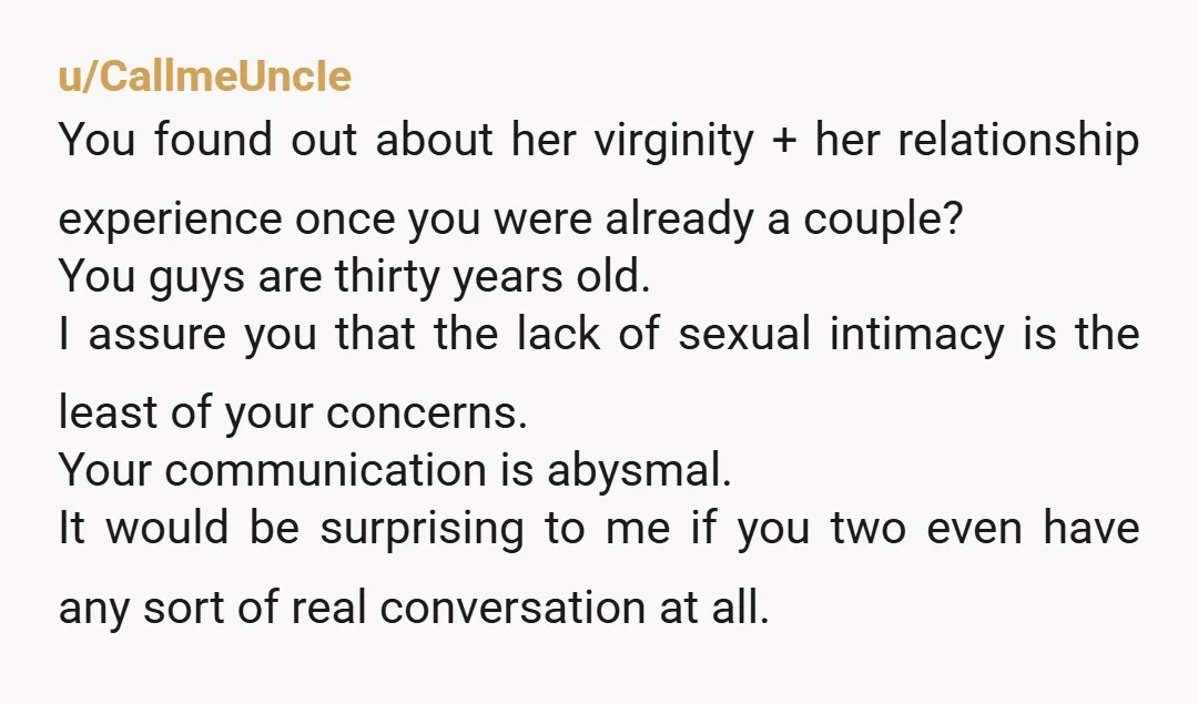 u/CallmeUncIe You found out about her virginity + her relationship experience once you were already a couple? You guys are thirty years old. I assure you that the lack of...
