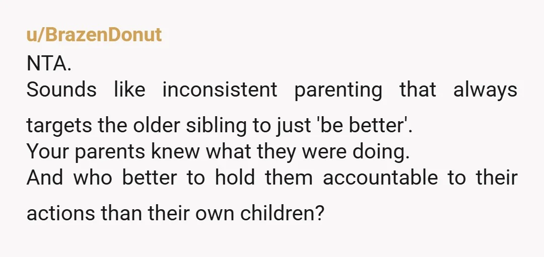 u/BrazenDonut NTA. Sounds like inconsistent parenting that always targets the older sibling to just 'be better'. Your parents knew what they were doing. And who better to hold them accountable...
