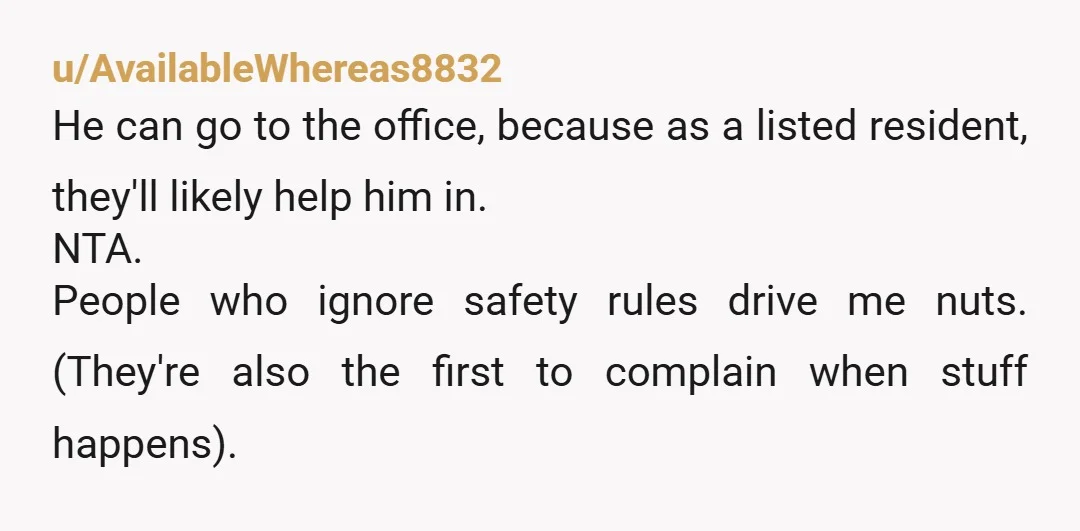 u/AvailableWhereas8832 He can go to the office, because as a listed resident, they'll likely help him in. NTA. People who ignore safety rules drive me nuts. (They're also the first...