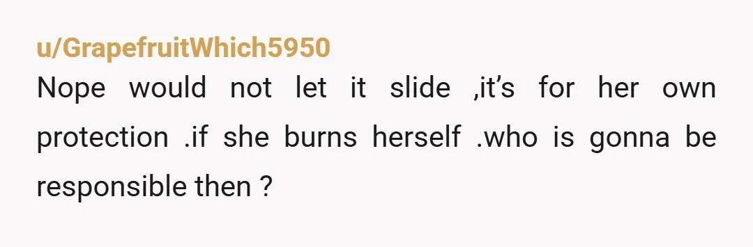u/GrapefruitWhich5950
Nope would not let it slide ,it’s for her own protection .if she burns herself .who is gonna be responsible then ?