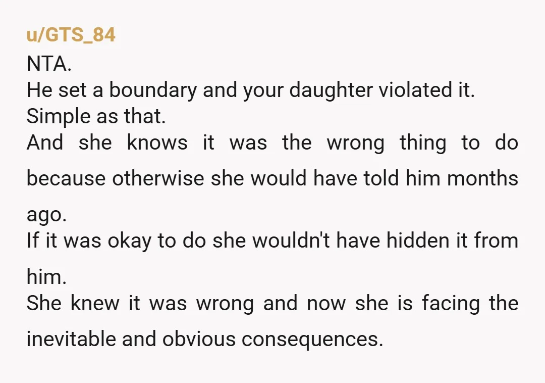 u/GTS_84 NTA. He set a boundary and your daughter violated it. Simple as that. And she knows it was the wrong thing to do because otherwise she would have told...