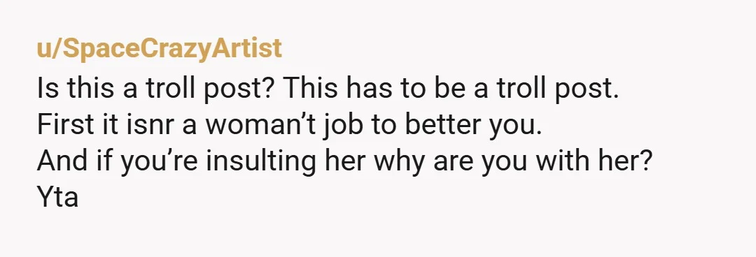 u/SpaceCrazyArtist Is this a troll post? This has to be a troll post. First it isnr a woman’t job to better you. And if you’re insulting her why are you...