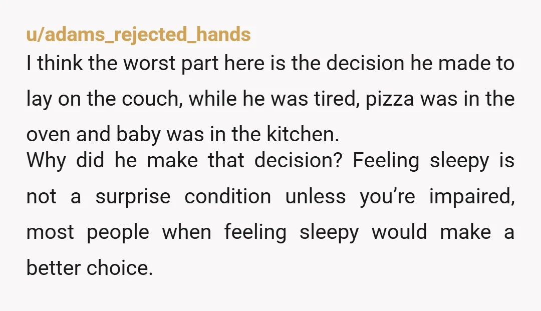 u/adams_rejected_hands I think the worst part here is the decision he made to lay on the couch, while he was tired, pizza was in the oven and baby was in...
