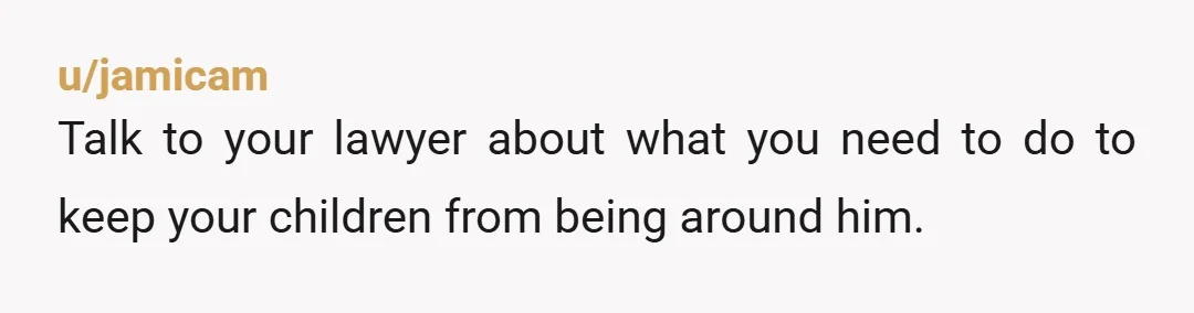 u/jamicam
Talk to your lawyer about what you need to do to keep your children from being around him.