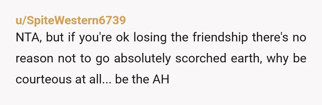 u/SpiteWestern6739
NTA, but if you're ok losing the friendship there's no reason not to go absolutely scorched earth, why be courteous at all... be the AH