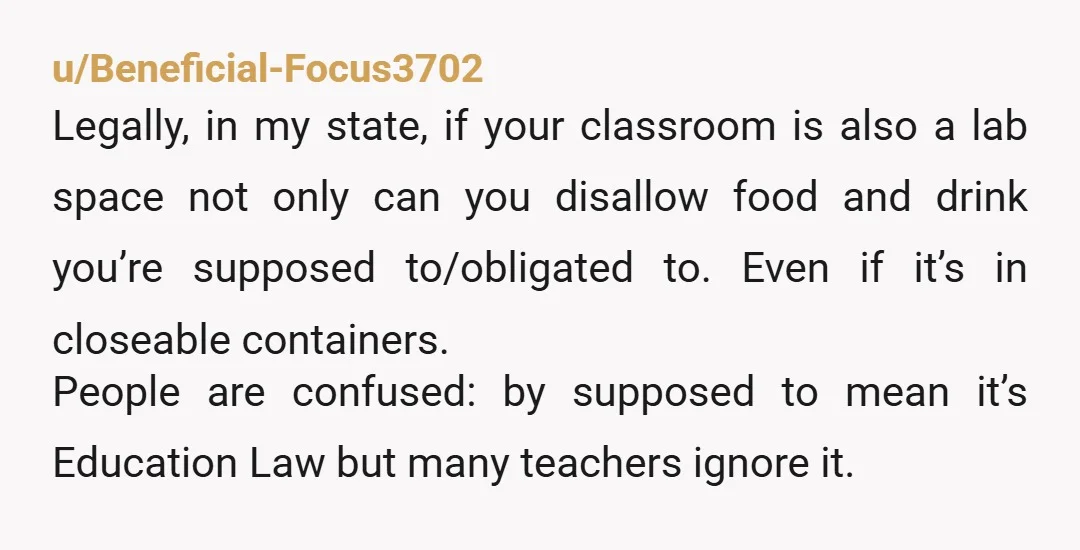 u/Beneficial-Focus3702 Legally, in my state, if your classroom is also a lab space not only can you disallow food and drink you’re supposed to/obligated to. Even if it’s in closeable...