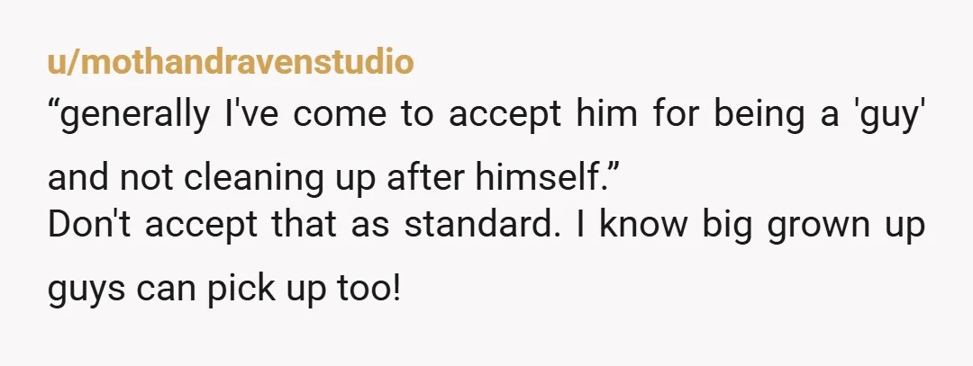 u/mothandravenstudio “generally I've come to accept him for being a 'guy' and not cleaning up after himself.” Don't accept that as standard. I know big grown up guys can pick...