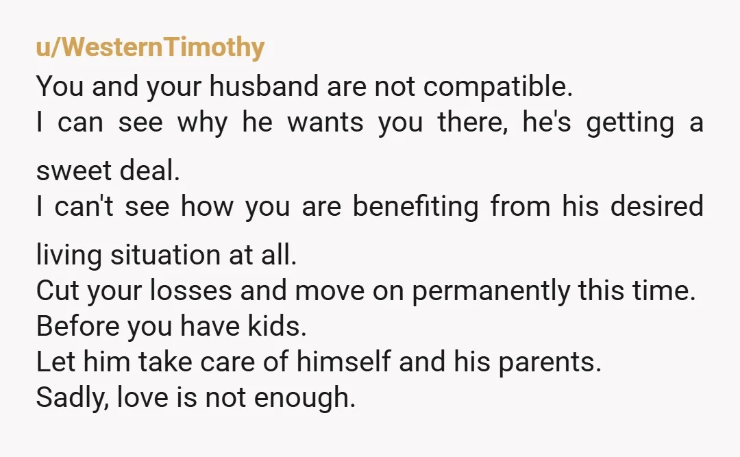 u/WesternTimothy You and your husband are not compatible. I can see why he wants you there, he's getting a sweet deal. I can't see how you are benefiting from his...