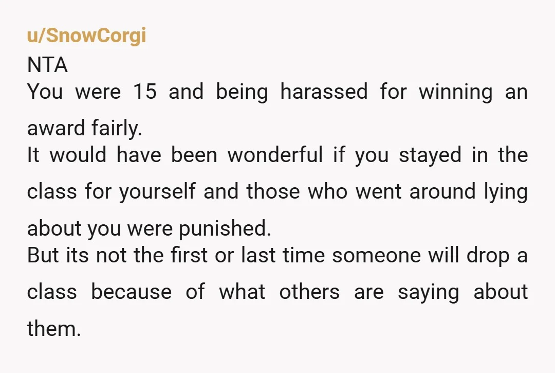 u/SnowCorgi NTA You were 15 and being harassed for winning an award fairly. It would have been wonderful if you stayed in the class for yourself and those who went...
