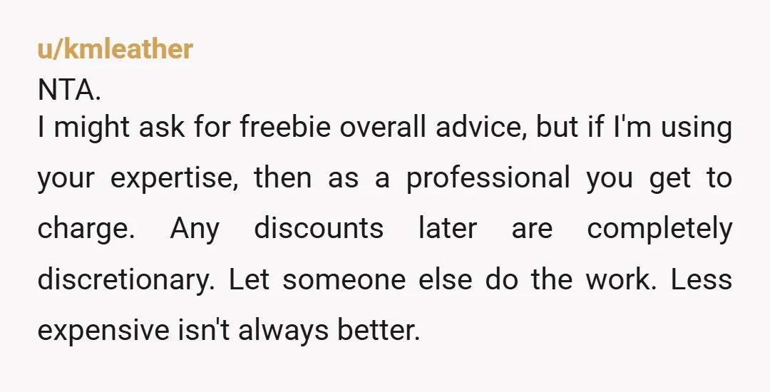 u/kmleather NTA. I might ask for freebie overall advice, but if I'm using your expertise, then as a professional you get to charge. Any discounts later are completely discretionary. Let...