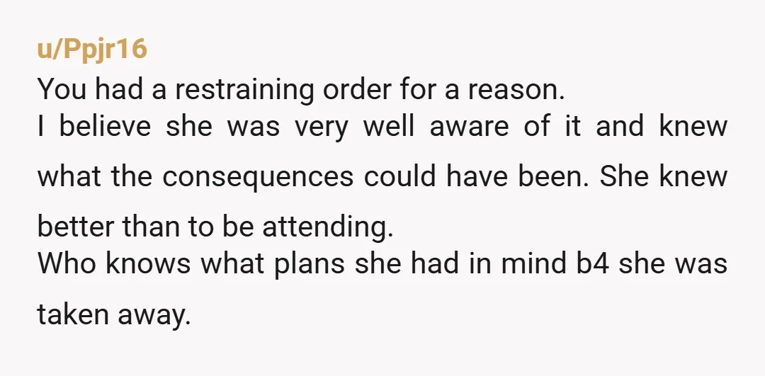 u/Ppjr16 You had a restraining order for a reason. I believe she was very well aware of it and knew what the consequences could have been. She knew better than...