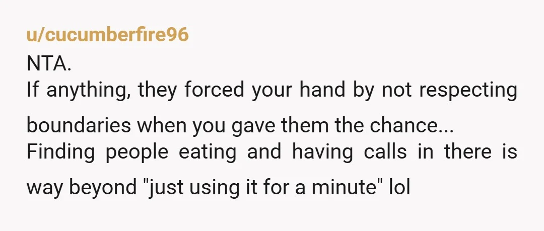 u/cucumberfire96 NTA. If anything, they forced your hand by not respecting boundaries when you gave them the chance... Finding people eating and having calls in there is way beyond "just...