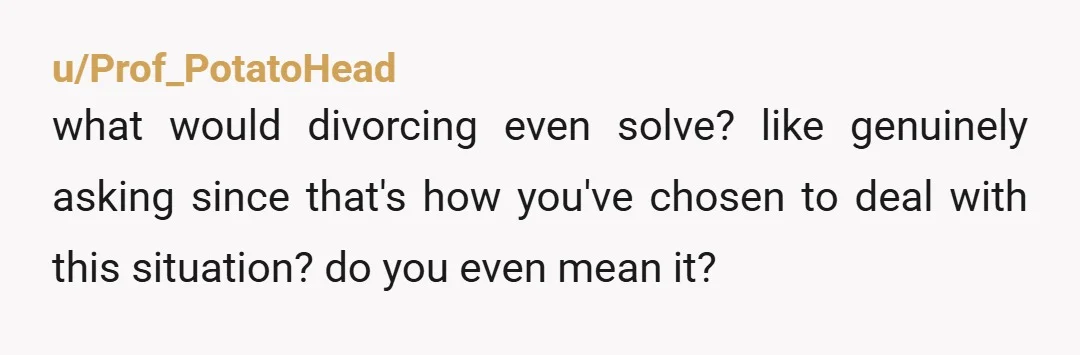 u/Prof_PotatoHead
what would divorcing even solve? like genuinely asking since that's how you've chosen to deal with this situation? do you even mean it?
