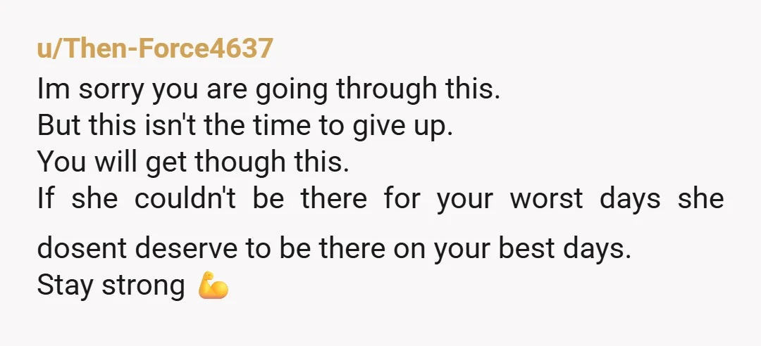 u/Then-Force4637 Im sorry you are going through this. But this isn't the time to give up. You will get though this. If she couldn't be there for your worst days...