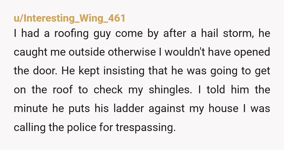 u/Interesting_Wing_461 I had a roofing guy come by after a hail storm, he caught me outside otherwise I wouldn't have opened the door. He kept insisting that he was going...