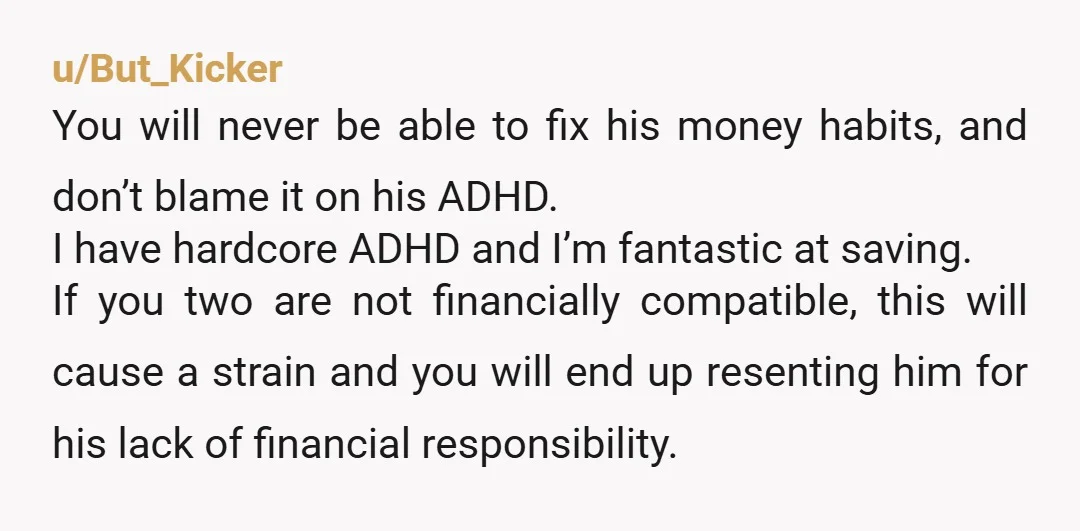 u/But_Kicker You will never be able to fix his money habits, and don’t blame it on his ADHD. I have hardcore ADHD and I’m fantastic at saving. If you two...