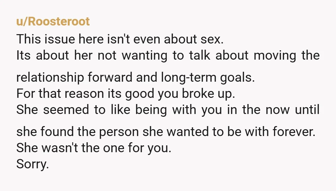 u/Roosteroot This issue here isn't even about sex. Its about her not wanting to talk about moving the relationship forward and long-term goals. For that reason its good you broke...