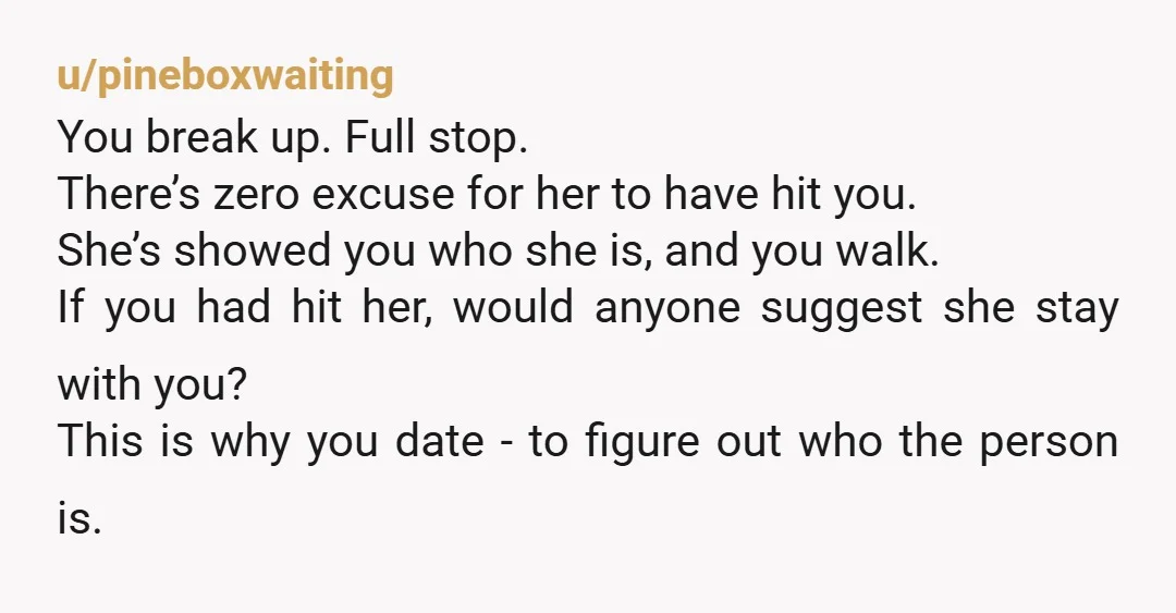 u/pineboxwaiting You break up. Full stop. There’s zero excuse for her to have hit you. She’s showed you who she is, and you walk. If you had hit her, would...