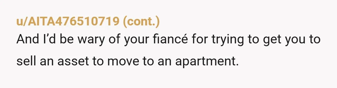 u/FairyCompetent
Absolutely do not part with your premarital asset.
What do your friends and close family think of this man? What other questionable expectations does he have of you?
